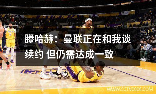 滕哈赫：曼联正在和我谈续约 但仍需达成一致