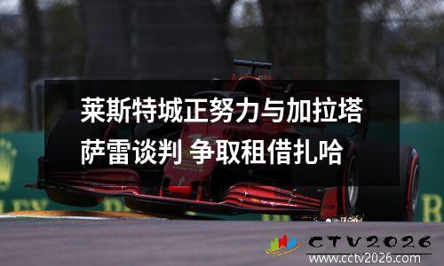 莱斯特城正努力与加拉塔萨雷谈判 争取租借扎哈