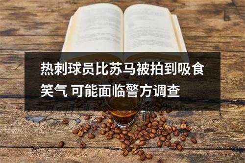 热刺球员比苏马被拍到吸食笑气 可能面临警方调查