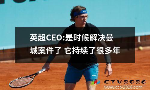 英超CEO:是时候解决曼城案件了 它持续了很多年