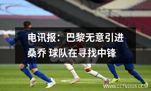 电讯报：巴黎无意引进桑乔 球队在寻找中锋