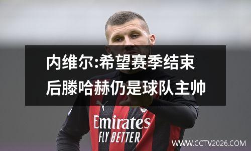 内维尔:希望赛季结束后滕哈赫仍是球队主帅