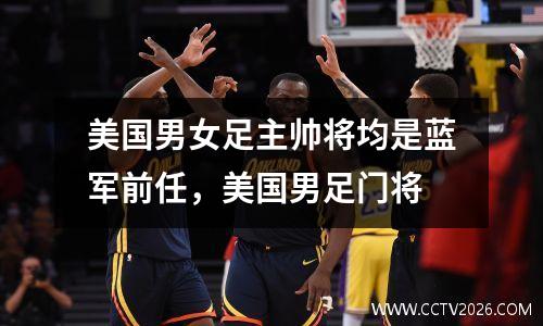 美国男女足主帅将均是蓝军前任，美国男足门将
