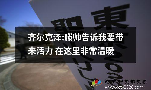 齐尔克泽:滕帅告诉我要带来活力 在这里非常温暖
