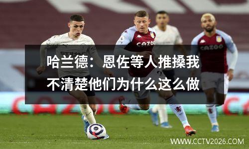 哈兰德：恩佐等人推搡我 不清楚他们为什么这么做