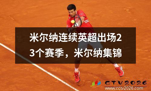 米尔纳连续英超出场23个赛季，米尔纳集锦