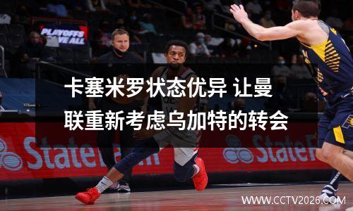 卡塞米罗状态优异 让曼联重新考虑乌加特的转会