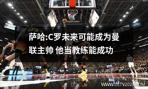 萨哈:C罗未来可能成为曼联主帅 他当教练能成功