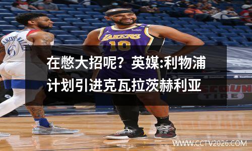 在憋大招呢？英媒:利物浦计划引进克瓦拉茨赫利亚