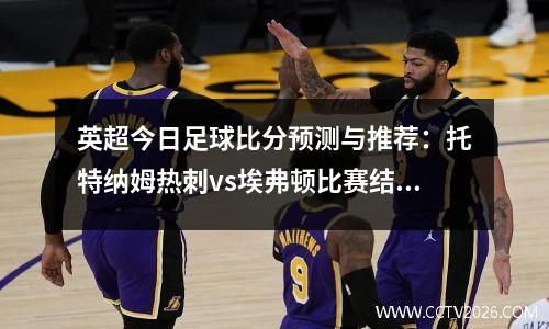 英超今日足球比分预测与推荐：托特纳姆热刺vs埃弗顿比赛结果参考，托特母热刺对埃弗顿直播