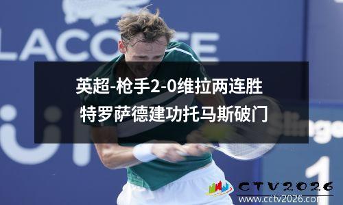 英超-枪手2-0维拉两连胜 特罗萨德建功托马斯破门