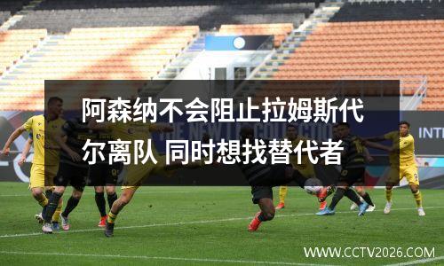 阿森纳不会阻止拉姆斯代尔离队 同时想找替代者
