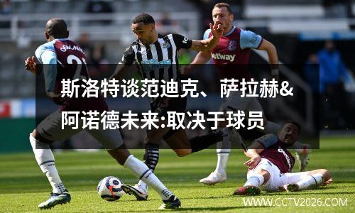 斯洛特谈范迪克、萨拉赫&阿诺德未来:取决于球员