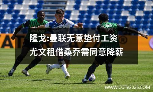 隆戈:曼联无意垫付工资 尤文租借桑乔需同意降薪