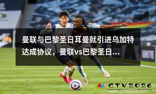 曼联与巴黎圣日耳曼就引进乌加特达成协议，曼联vs巴黎圣日耳曼比赛结果