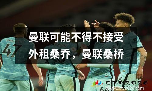 曼联可能不得不接受外租桑乔，曼联桑桥