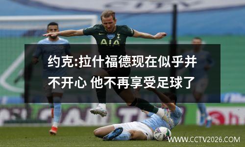 约克:拉什福德现在似乎并不开心 他不再享受足球了