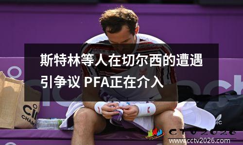 斯特林等人在切尔西的遭遇引争议 PFA正在介入
