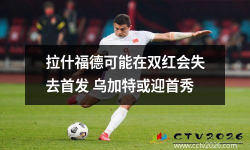 拉什福德可能在双红会失去首发 乌加特或迎首秀