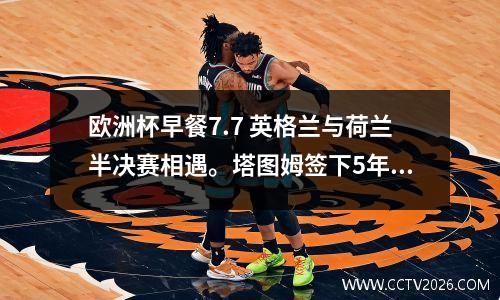 欧洲杯早餐7.7 英格兰与荷兰半决赛相遇。塔图姆签下5年3.15亿史上最大合同。