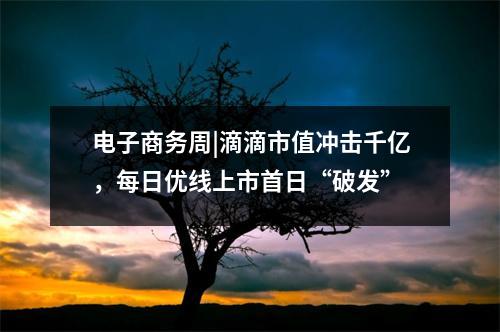 电子商务周|滴滴市值冲击千亿，每日优线上市首日“破发”
