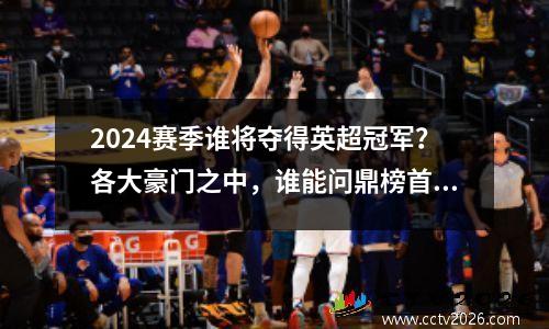 2024赛季谁将夺得英超冠军？各大豪门之中，谁能问鼎榜首？