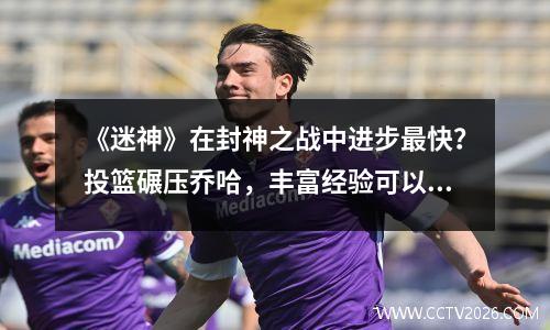 《迷神》在封神之战中进步最快？投篮碾压乔哈，丰富经验可以帮助杜哈