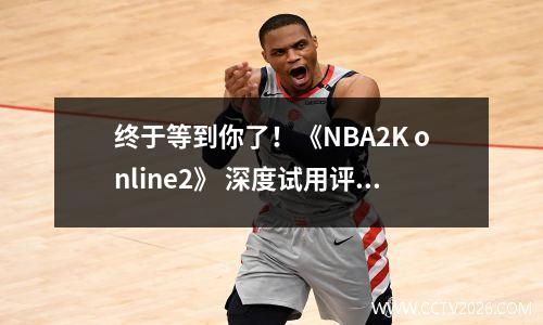 终于等到你了！《NBA2K online2》 深度试用评估