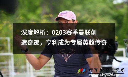 深度解析：0203赛季曼联创造奇迹，亨利成为专属英超传奇