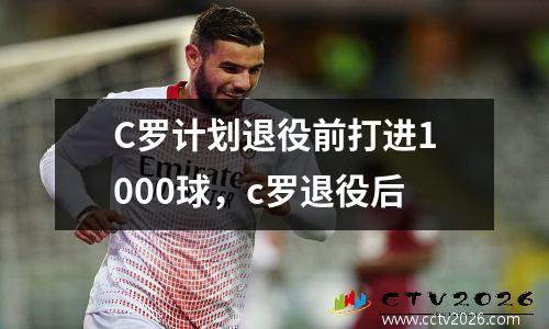 C罗计划退役前打进1000球，c罗退役后