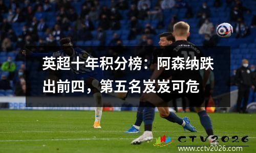 英超十年积分榜：阿森纳跌出前四，第五名岌岌可危