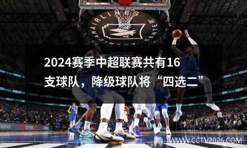 2024赛季中超联赛共有16支球队，降级球队将“四选二”