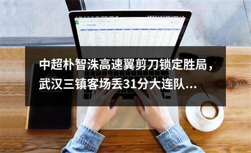 中超朴智洙高速翼剪刀锁定胜局，武汉三镇客场丢31分大连队输掉6轮