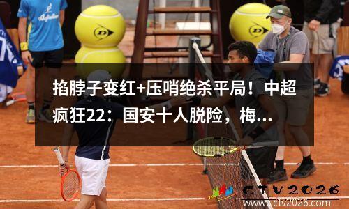 掐脖子变红+压哨绝杀平局！中超疯狂22：国安十人脱险，梅州收到空中礼物