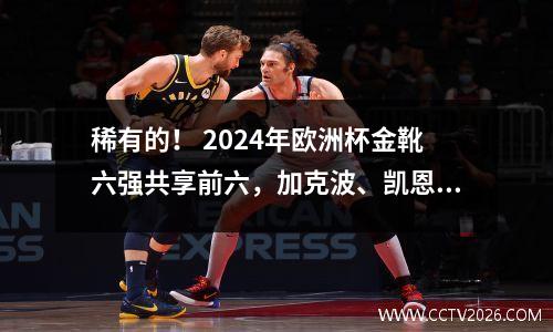 稀有的！ 2024年欧洲杯金靴六强共享前六，加克波、凯恩等前锋联袂夺冠