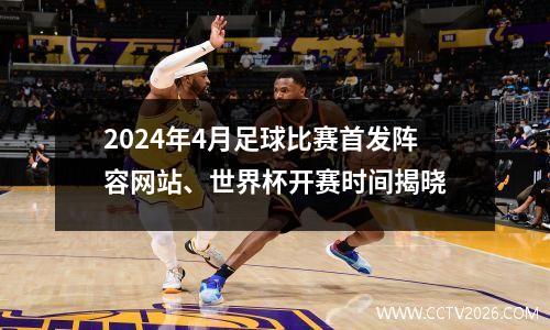 2024年4月足球比赛首发阵容网站、世界杯开赛时间揭晓