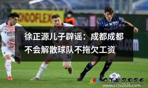 徐正源儿子辟谣：成都成都不会解散球队不拖欠工资