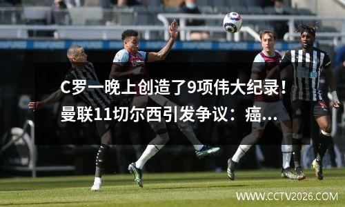 C罗一晚上创造了9项伟大纪录！曼联11切尔西引发争议：癌症毁了红魔