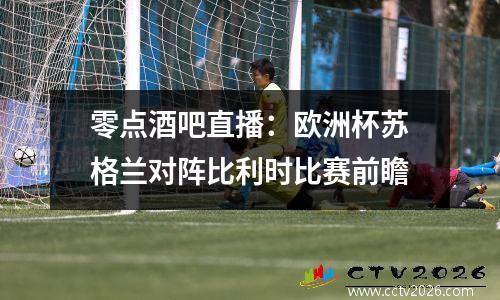 零点酒吧直播：欧洲杯苏格兰对阵比利时比赛前瞻