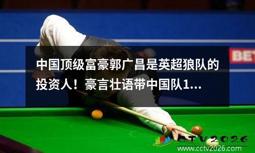 中国顶级富豪郭广昌是英超狼队的投资人！豪言壮语带中国队10年登顶