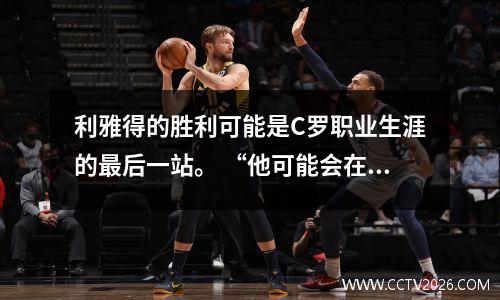利雅得的胜利可能是C罗职业生涯的最后一站。 “他可能会在未来两三年内退休。”