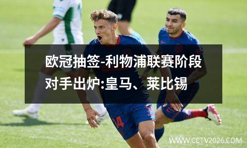 欧冠抽签-利物浦联赛阶段对手出炉:皇马、莱比锡