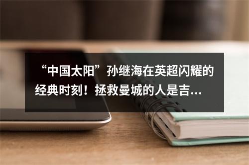 “中国太阳”孙继海在英超闪耀的经典时刻！拯救曼城的人是吉海野