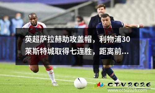 英超萨拉赫助攻盖帽，利物浦30莱斯特城取得七连胜，距离前四仅1分
