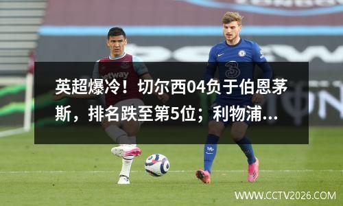 英超爆冷！切尔西04负于伯恩茅斯，排名跌至第5位；利物浦11平领先5分