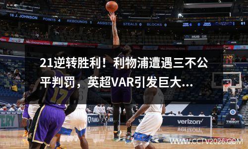 21逆转胜利！利物浦遭遇三不公平判罚，英超VAR引发巨大争议