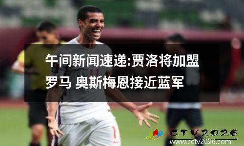午间新闻速递:贾洛将加盟罗马 奥斯梅恩接近蓝军