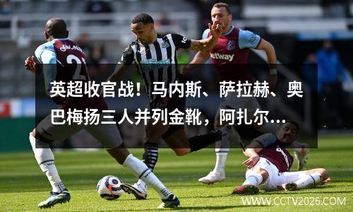 英超收官战！马内斯、萨拉赫、奥巴梅扬三人并列金靴，阿扎尔助攻数领先