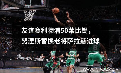 友谊赛利物浦50莱比锡，努涅斯替换老将萨拉赫进球