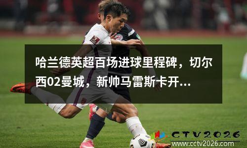 哈兰德英超百场进球里程碑，切尔西02曼城，新帅马雷斯卡开局不利